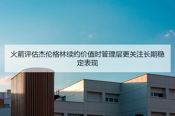 火箭评估杰伦格林续约价值时管理层更关注长期稳定表现