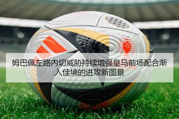 姆巴佩左路内切威胁持续增强皇马前场配合渐入佳境的进攻新图景