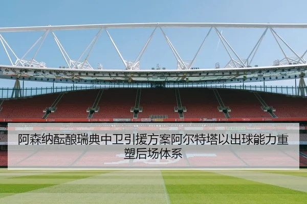 阿森纳酝酿瑞典中卫引援方案阿尔特塔以出球能力重塑后场体系